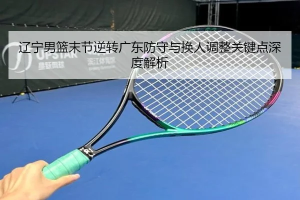 辽宁男篮末节逆转广东防守与换人调整关键点深度解析 - HuoHuSPORTS
